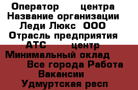 Оператор Call-центра › Название организации ­ Леди Люкс, ООО › Отрасль предприятия ­ АТС, call-центр › Минимальный оклад ­ 25 000 - Все города Работа » Вакансии   . Удмуртская респ.,Сарапул г.